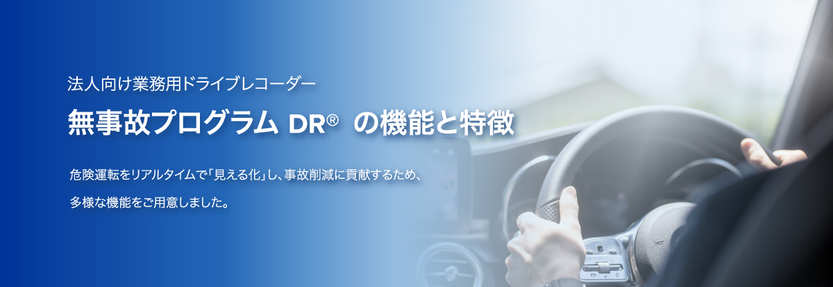 法人向け業務用ドライブレコーダー ムジコプログラムDR🄬の機能と特徴 危険運転をリアルタイムで「見える化」し、事故削減に貢献するため、多様な機能をご用意しました。
